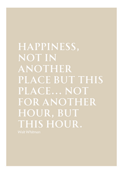  This image features a minimalist design with a beige background and white text. The quote reads:  "HAPPINESS, NOT IN ANOTHER PLACE BUT THIS PLACE... NOT FOR ANOTHER HOUR, BUT THIS HOUR."  The text is set in an elegant serif font. Below the quote, the name Walt Whitman is written in a smaller font size, maintaining a consistent style. 